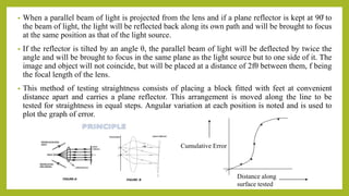 • When a parallel beam of light is projected from the lens and if a plane reflector is kept at 90̊ to
the beam of light, the light will be reflected back along its own path and will be brought to focus
at the same position as that of the light source.
• If the reflector is tilted by an angle θ, the parallel beam of light will be deflected by twice the
angle and will be brought to focus in the same plane as the light source but to one side of it. The
image and object will not coincide, but will be placed at a distance of 2fθ between them, f being
the focal length of the lens.
• This method of testing straightness consists of placing a block fitted with feet at convenient
distance apart and carries a plane reflector. This arrangement is moved along the line to be
tested for straightness in equal steps. Angular variation at each position is noted and is used to
plot the graph of error.
Cumulative Error
Distance along
surface tested
 