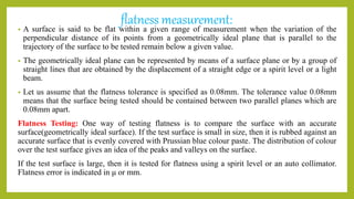 flatness measurement:
• A surface is said to be flat within a given range of measurement when the variation of the
perpendicular distance of its points from a geometrically ideal plane that is parallel to the
trajectory of the surface to be tested remain below a given value.
• The geometrically ideal plane can be represented by means of a surface plane or by a group of
straight lines that are obtained by the displacement of a straight edge or a spirit level or a light
beam.
• Let us assume that the flatness tolerance is specified as 0.08mm. The tolerance value 0.08mm
means that the surface being tested should be contained between two parallel planes which are
0.08mm apart.
Flatness Testing: One way of testing flatness is to compare the surface with an accurate
surface(geometrically ideal surface). If the test surface is small in size, then it is rubbed against an
accurate surface that is evenly covered with Prussian blue colour paste. The distribution of colour
over the test surface gives an idea of the peaks and valleys on the surface.
If the test surface is large, then it is tested for flatness using a spirit level or an auto collimator.
Flatness error is indicated in μ or mm.
 