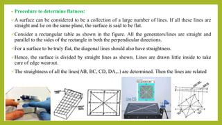 • Procedure to determine flatness:
A surface can be considered to be a collection of a large number of lines. If all these lines are
straight and lie on the same plane, the surface is said to be flat.
Consider a rectangular table as shown in the figure. All the generators/lines are straight and
parallel to the sides of the rectangle in both the perpendicular directions.
For a surface to be truly flat, the diagonal lines should also have straightness.
Hence, the surface is divided by straight lines as shown. Lines are drawn little inside to take
care of edge wearout.
The straightness of all the lines(AB, BC, CD, DA,..) are determined. Then the lines are related
 