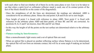 with each other to find out whether all of them lie on the same plane or not. Care is to be taken to
see that when a spirit level or collimator reflector stand is used, one of its contact points of the
feet of the block should lie on the center of the diagonals(I).
Once the straightness of all the lines are determined, the readings are tabulated. ABD is
considered to be an arbitrary plane. Hence the end points A,B and D are set to zero height.
Now height of point I is found with reference to plane ABD. Next point C is fixed with
reference to the arbitrary plane ABD and then points, of lines BC and DC are corrected. As
positions H, G, E and F are known, lines HG and EF are fitted.
In this way the height of all the points on the test surface are determined relative to the arbitrary
plane.
• Flatness testing by Interferometry:
Here a monochromatic light source and a set of optical flats are used.
When an optical flat is placed on another reflecting surface whose flatness is to be determined,
the optical flat will not form an intimate contact, but will lie at some angle θ making an inclined
plane.
 