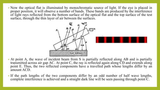 • Now the optical flat is illuminated by monochromatic source of light. If the eye is placed in
proper position, it will observe a number of bands. These bands are produced by the interference
of light rays reflected from the bottom surface of the optical flat and the top surface of the test
surface, through the thin layer of air between the surfaces.
• At point A, the wave of incident beam from S is partially reflected along AB and is partially
transmitted across air gap AC. At point C, the ray is reflected again along CD and extends along
point E. Thus, the two reflected components have a travelled path whose lengths differ by an
amount ACD.
• If the path lengths of the two components differ by an odd number of half wave lengths,
complete interference is achieved and a straight dark line will be seen passing through point C.
 