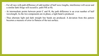 • For all rays with path difference of odd number of half wave lengths, interference will occur and
a similar dark fringe will occur(Ex: path FHI at H).
• At intermediate points between point C and H, the path difference is an even number of half
wavelength. As the two components are in phase, a light band is produced.
• Thus alternate light and dark straight line bands are produced. A deviation from this pattern
becomes a measure of error in flatness of the test surface.
 