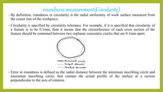 roundness measurement(Circularity)
• By definition, roundness or circularity is the radial uniformity of work surface measured from
the center line of the workpiece.
• Circularity is specified by circularity tolerance. For example, if it is specified that circularity of
a feature is to be 0.1mm, than it means that the circumference of each cross section of the
feature should be contained between two coplanar concentric circles that are 0.1mm apart.
• Error in roundness is defined as the radial distance between the minimum inscribing circle and
maximum inscribing circle, that contain the actual profile of the surface at a section
perpendicular to the axis of rotation.
 