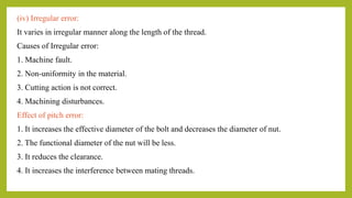 (iv) Irregular error:
It varies in irregular manner along the length of the thread.
Causes of Irregular error:
1. Machine fault.
2. Non-uniformity in the material.
3. Cutting action is not correct.
4. Machining disturbances.
Effect of pitch error:
1. It increases the effective diameter of the bolt and decreases the diameter of nut.
2. The functional diameter of the nut will be less.
3. It reduces the clearance.
4. It increases the interference between mating threads.
 