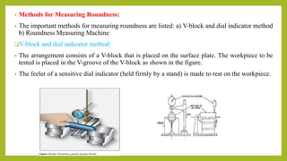 • Methods for Measuring Roundness:
• The important methods for measuring roundness are listed: a) V-block and dial indicator method
b) Roundness Measuring Machine
V-block and dial indicator method:
• The arrangement consists of a V-block that is placed on the surface plate. The workpiece to be
tested is placed in the V-groove of the V-block as shown in the figure.
• The feeler of a sensitive dial indicator (held firmly by a stand) is made to rest on the workpiece.
 