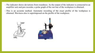 • The indicator shows deviations from roundness. As the output of the indicator is connected to an
amplifier unit and pen recorder, a polar graph of the out line of the workpiece is obtained.
• This is an accurate method. Automatic recording of the exact profile of the workpiece is
obtained. Waviness also is superimposed on the profile of the workpiece.
 
