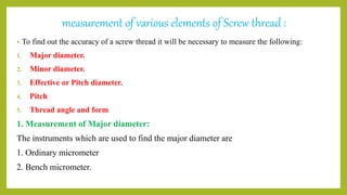 measurement of various elements of Screw thread :
• To find out the accuracy of a screw thread it will be necessary to measure the following:
1. Major diameter.
2. Minor diameter.
3. Effective or Pitch diameter.
4. Pitch
5. Thread angle and form
1. Measurement of Major diameter:
The instruments which are used to find the major diameter are
1. Ordinary micrometer
2. Bench micrometer.
 