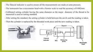 The fiducial indicator is used to ensure all the measurements are made at same pressure.
The instrument has a micrometer head with a Vernier scale to read the accuracy of 0.002mm.
Calibrated setting cylinder having the same diameter as the major diameter of the thread to be
measured is used as setting standard.
After setting the standard, the setting cylinder is held between the anvils and the reading is taken.
Then the cylinder is replaced by the threaded work piece and the new reading is taken.
 