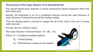 • Measurement of the major diameter of an Internal thread:
The internal thread major diameter is usually measured by thread comparator fitted with
ball-ended stylii.
Initially, the Instrument is set for a cylindrical reference having the same diameter of
major diameter of internal thread and the reading is taken.
Then the floating head is retracted to engage the tip of the stylii at the root of spring
under' pressure.
For that, the new reading is taken.
The major diameter of internal thread = D ± (R2 ~ R1)
Where, D = Cylindrical standard diameter
 R2 = Thread reading
 R1 = Dial Indicator reading on the standard.
 