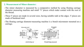 2. Measurement of Minor diameter:
The minor diameter is measured by a comparative method by using floating carriage
diameter measuring machine and small ‘V’ pieces which make contact with the root of
the thread.
These V pieces are made in several sizes, having suitable radii at the edges. V pieces are
made of hardened steel.
The floating carriage diameter-measuring machine is a bench micrometer mounted on a
carriage.
 