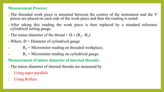 Measurement Process:
The threaded work piece is mounted between the centres of the instrument and the V
pieces are placed on each side of the work piece and then the reading is noted.
After taking this reading the work piece is then replaced by a standard reference
cylindrical setting gauge.
The minor diameter of the thread = D ± (R2 –R1)
Where, D = Diameter of cylindrical gauge
 R2 = Micrometer reading on threaded workpiece,
 R1 = Micrometer reading on cylindrical gauge.
Measurement of minor diameter of internal threads:
The minor diameter of internal threads are measured by
1. Using taper parallels
2. Using Rollers.
 