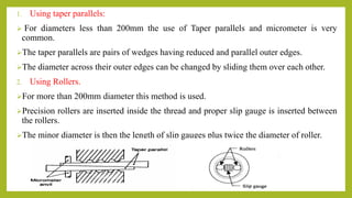 1. Using taper parallels:
 For diameters less than 200mm the use of Taper parallels and micrometer is very
common.
The taper parallels are pairs of wedges having reduced and parallel outer edges.
The diameter across their outer edges can be changed by sliding them over each other.
2. Using Rollers.
For more than 200mm diameter this method is used.
Precision rollers are inserted inside the thread and proper slip gauge is inserted between
the rollers.
The minor diameter is then the length of slip gauges plus twice the diameter of roller.
 