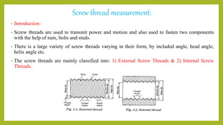 Screw thread measurement:
• Introduction:
• Screw threads are used to transmit power and motion and also used to fasten two components
with the help of nuts, bolts and studs.
• There is a large variety of screw threads varying in their form, by included angle, head angle,
helix angle etc.
• The screw threads are mainly classified into: 1) External Screw Threads & 2) Internal Screw
Threads.
 