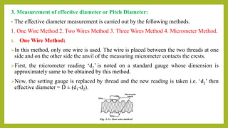 3. Measurement of effective diameter or Pitch Diameter:
• The effective diameter measurement is carried out by the following methods.
1. One Wire Method 2. Two Wires Method 3. Three Wires Method 4. Micrometer Method.
1. One Wire Method:
In this method, only one wire is used. The wire is placed between the two threads at one
side and on the other side the anvil of the measuring micrometer contacts the crests.
First, the micrometer reading ‘d1’ is noted on a standard gauge whose dimension is
approximately same to be obtained by this method.
Now, the setting gauge is replaced by thread and the new reading is taken i.e. ‘d2’ then
effective diameter = D ± (d1-d2).
 
