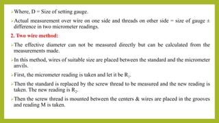Where, D = Size of setting gauge.
Actual measurement over wire on one side and threads on other side = size of gauge ±
difference in two micrometer readings.
2. Two wire method:
The effective diameter can not be measured directly but can be calculated from the
measurements made.
In this method, wires of suitable size are placed between the standard and the micrometer
anvils.
First, the micrometer reading is taken and let it be R1.
Then the standard is replaced by the screw thread to be measured and the new reading is
taken. The new reading is R2.
Then the screw thread is mounted between the centers & wires are placed in the grooves
and reading M is taken.
 