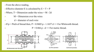 From the above reading,
Effective diameter E is calculated by E = T + P
Where, T = Dimension under the wires = M - 2d
 M = Dimension over the wires
 d = diameter of each wire
If p = Pitch of thread then, P = 0.9605 p - 1.1657 d => For Whitworth thread.
 P = 0.866 p - d => For metric thread.
 