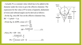 Actually P is a constant value which has to be added to the
diameter under the wires to give the effective diameter. The
expression for the value of P in terms of p(pitch), d(diameter
of wire) and x(thread angle) can be derived as follows:
In the fig, since BC lies on the effective diameter line,
BC = ½ pitch = ½ p.
From fig, In ∆OPE, cosec x/2 =
𝑂𝑃
𝑂𝐸
cosec x/2 =
𝑂𝑃
𝑑/2
OP =
𝑑 𝑐𝑜𝑠𝑒𝑐 𝑥/2
2
………..(1)
Now, PA = OP – OA
=
𝑑 𝑐𝑜𝑠𝑒𝑐 𝑥/2
2
-
𝑑
2
PA =
𝑑
2
𝑐𝑜𝑠𝑒𝑐 𝑥/2− 1 ………………...(2)
 