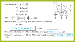 Now from ∆PCQ, cot x/2 =
𝑃𝑄
𝑄𝐶
PQ = QC cot x/2
PQ = p/4 cot x/2
AQ = PQ – AP
AQ =
𝑝 cot 𝑥/2
4
-
𝑑
2
𝑐𝑜𝑠𝑒𝑐
𝑥
2
− 1 ………(3)
Therefore, this AQ gives only half of the value of P. Therefore,
P = 2AQ
P =
𝒑
𝟐
cot
𝒙
𝟐
- d 𝒄𝒐𝒔𝒆𝒄
𝒙
𝟐
− 𝟏 ……(4)
Now, if we substitute, x = 60̊ for Metric Thread, we get, P = 0.866p – d …….(5)
And, if we substitute, x = 55̊ for Whitworth Thread, we get, P = 0.9605p – 1.1657 d
….(6)
 