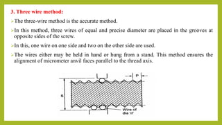 3. Three wire method:
The three-wire method is the accurate method.
In this method, three wires of equal and precise diameter are placed in the grooves at
opposite sides of the screw.
In this, one wire on one side and two on the other side are used.
The wires either may be held in hand or hung from a stand. This method ensures the
alignment of micrometer anvil faces parallel to the thread axis.
 