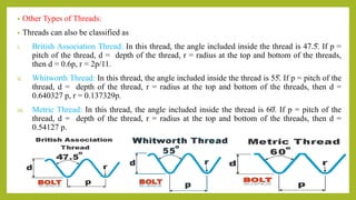 • Other Types of Threads:
• Threads can also be classified as
i. British Association Thread: In this thread, the angle included inside the thread is 47.5̊. If p =
pitch of the thread, d = depth of the thread, r = radius at the top and bottom of the threads,
then d = 0.6p, r = 2p/11.
ii. Whitworth Thread: In this thread, the angle included inside the thread is 55̊. If p = pitch of the
thread, d = depth of the thread, r = radius at the top and bottom of the threads, then d =
0.640327 p, r = 0.137329p.
iii. Metric Thread: In this thread, the angle included inside the thread is 60̊. If p = pitch of the
thread, d = depth of the thread, r = radius at the top and bottom of the threads, then d =
0.54127 p.
 