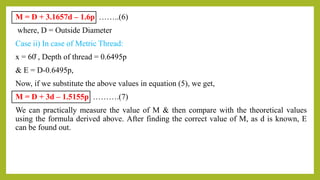 M = D + 3.1657d – 1.6p ……..(6)
where, D = Outside Diameter
Case ii) In case of Metric Thread:
x = 60̊ , Depth of thread = 0.6495p
& E = D-0.6495p,
Now, if we substitute the above values in equation (5), we get,
M = D + 3d – 1.5155p ……….(7)
We can practically measure the value of M & then compare with the theoretical values
using the formula derived above. After finding the correct value of M, as d is known, E
can be found out.
 