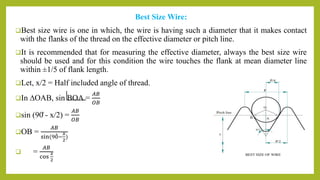 Best Size Wire:
Best size wire is one in which, the wire is having such a diameter that it makes contact
with the flanks of the thread on the effective diameter or pitch line.
It is recommended that for measuring the effective diameter, always the best size wire
should be used and for this condition the wire touches the flank at mean diameter line
within ±1/5 of flank length.
Let, x/2 = Half included angle of thread.
In ∆OAB, sin BOA =
𝐴𝐵
𝑂𝐵
sin (90̊ - x/2) =
𝐴𝐵
𝑂𝐵
OB =
𝐴𝐵
sin(90−
𝑥
2
)
 =
𝐴𝐵
cos
𝑥
2
 