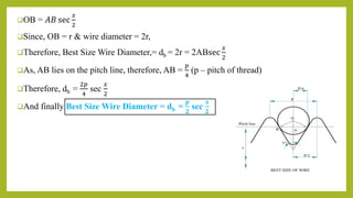 OB = 𝐴𝐵 sec
𝑥
2
Since, OB = r & wire diameter = 2r,
Therefore, Best Size Wire Diameter,= db = 2r = 2ABsec
𝑥
2
As, AB lies on the pitch line, therefore, AB =
𝑝
4
(p – pitch of thread)
Therefore, db =
2𝑝
4
sec
𝑥
2
And finally Best Size Wire Diameter = db =
𝒑
𝟐
sec
𝒙
𝟐
 