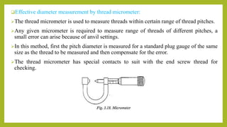 Effective diameter measurement by thread micrometer:
The thread micrometer is used to measure threads within certain range of thread pitches.
Any given micrometer is required to measure range of threads of different pitches, a
small error can arise because of anvil settings.
In this method, first the pitch diameter is measured for a standard plug gauge of the same
size as the thread to be measured and then compensate for the error.
The thread micrometer has special contacts to suit with the end screw thread for
checking.
 