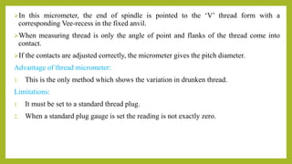 In this micrometer, the end of spindle is pointed to the ‘V’ thread form with a
corresponding Vee-recess in the fixed anvil.
When measuring thread is only the angle of point and flanks of the thread come into
contact.
If the contacts are adjusted correctly, the micrometer gives the pitch diameter.
Advantage of thread micrometer:
1. This is the only method which shows the variation in drunken thread.
Limitations:
1. It must be set to a standard thread plug.
2. When a standard plug gauge is set the reading is not exactly zero.
 