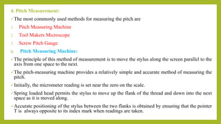 4. Pitch Measurement:
The most commonly used methods for measuring the pitch are
1. Pitch Measuring Machine
2. Tool Makers Microscope
3. Screw Pitch Gauge
i) Pitch Measuring Machine:
The principle of this method of measurement is to move the stylus along the screen parallel to the
axis from one space to the next.
The pitch-measuring machine provides a relatively simple and accurate method of measuring the
pitch.
Initially, the micrometer reading is set near the zero on the scale.
Spring loaded head permits the stylus to move up the flank of the thread and down into the next
space as it is moved along.
Accurate positioning of the stylus between the two flanks is obtained by ensuring that the pointer
T is always opposite to its index mark when readings are taken.
 