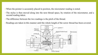 When the pointer is accurately placed in position, the micrometer reading is noted.
The stylus is then moved along into the next thread space, by rotation of the micrometer, and a
second reading taken.
The difference between the two readings is the pitch of the thread.
Readings are taken in this manner until the whole length of the screw thread has been covered.
 