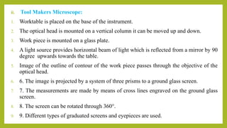 ii. Tool Makers Microscope:
1. Worktable is placed on the base of the instrument.
2. The optical head is mounted on a vertical column it can be moved up and down.
3. Work piece is mounted on a glass plate.
4. A light source provides horizontal beam of light which is reflected from a mirror by 90
degree upwards towards the table.
5. Image of the outline of contour of the work piece passes through the objective of the
optical head.
6. 6. The image is projected by a system of three prisms to a ground glass screen.
7. 7. The measurements are made by means of cross lines engraved on the ground glass
screen.
8. 8. The screen can be rotated through 360°.
9. 9. Different types of graduated screens and eyepieces are used.
 