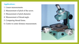 Applications:
1. Linear measurements.
2. Measurement of pitch of the screw.
3. Measurement of pitch diameter.
4. Measurement of thread angle.
5. Comparing thread forms.
6. Centre to center distance measurement.
 