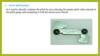 iii. Screw pitch gauge:
• It is used to directly compare the pitch by just selecting the proper pitch value entered in
the pitch gauge and comparing it with the actual screw thread.
 