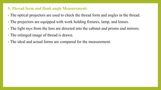5. Thread form and flank angle Measurement:
• The optical projectors are used to check the thread form and angles in the thread.
• The projectors are equipped with work holding fixtures, lamp, and lenses.
• The light rays from the lens are directed into the cabinet and prisms and mirrors.
• The enlarged image of thread is drawn.
• The ideal and actual forms are compared for the measurement.
 