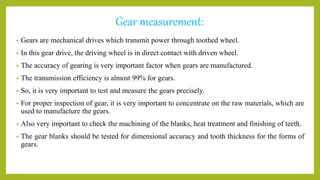 Gear measurement:
• Gears are mechanical drives which transmit power through toothed wheel.
• In this gear drive, the driving wheel is in direct contact with driven wheel.
• The accuracy of gearing is very important factor when gears are manufactured.
• The transmission efficiency is almost 99% for gears.
• So, it is very important to test and measure the gears precisely.
• For proper inspection of gear, it is very important to concentrate on the raw materials, which are
used to manufacture the gears.
• Also very important to check the machining of the blanks, heat treatment and finishing of teeth.
• The gear blanks should be tested for dimensional accuracy and tooth thickness for the forms of
gears.
 