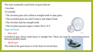 The most commonly used forms of gear teeth are
1.Involute
2.Cycloidal
The involute gears also called as straight tooth or spur gears.
The cycloidal gears are used in heavy and impact loads.
The involute rack has straight teeth.
The involute pressure angle is either 20̊ or 14.5̊
Types of Gears
1. Spur gear
Cylindrical gear whose tooth traces is straight line. These are used for transmitting power
between parallel-shafts.
2. Spiral gear
The tooth of the gear traces is in the form of curved lines.
 