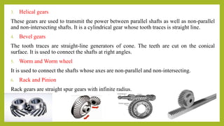 3. Helical gears
These gears are used to transmit the power between parallel shafts as well as non-parallel
and non-intersecting shafts. It is a cylindrical gear whose tooth traces is straight line.
4. Bevel gears
The tooth traces are straight-line generators of cone. The teeth are cut on the conical
surface. It is used to connect the shafts at right angles.
5. Worm and Worm wheel
It is used to connect the shafts whose axes are non-parallel and non-intersecting.
6. Rack and Pinion
Rack gears are straight spur gears with infinite radius.
 