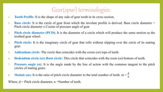 Gear(spur) terminologies:
1. Tooth Profile: It is the shape of any side of gear tooth in its cross section.
2. Base circle: It is the circle of gear from which the involute profile is derived. Base circle diameter =
Pitch circle diameter x Cosine of pressure angle of gear
3. Pitch circle diameter (PCD): It is the diameter of a circle which will produce the same motion as the
toothed gear wheel.
4. Pitch circle: It is the imaginary circle of gear that rolls without slipping over the circle of its mating
gear.
5. Addendum circle: The circle that coincides with the crests (or) tops of teeth.
6. Dedendum circle (or) Root circle: This circle that coincides with the roots (or) bottom of teeth.
7. Pressure angle (α): It is the angle made by the line of action with the common tangent to the pitch
circles of mating gears.
8. Module (m): It is the ratio of pitch circle diameter to the total number of teeth. m =
𝑑
𝑛
Where, d = Pitch circle diameter, n =Number of teeth.
 