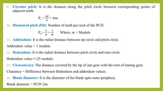 9. Circular pitch: It is the distance along the pitch circle between corresponding points of
adjacent teeth.
Pc =
𝜋𝑑
𝑛
= 𝜋m
10. Diametral pitch (Pd): Number of teeth per inch of the PCD.
Pd =
𝑛
𝑑
=
1
𝑚
Where, m = Module
11. Addendum: It is the radial distance between tip circle and pitch circle.
Addendum value = 1 module.
12. Dedendum: It is the radial distance between pitch circle and root circle.
Dedendum value=1.25 module.
13. Clearance(c): The distance covered by the tip of one gear with the root of mating gear.
Clearance = Difference between Dedendum and addendum values.
14. Blank diameter: It is the diameter of the blank upto outer periphery.
Blank diameter = PCD+2m
 