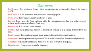 Gear errors:
1. Profile error: The maximum distance is at any point on the tooth profile form to the design
profile.
2. Pitch error: It is the difference between actual and design pitch.
3. Cyclic error: Error occurs in each revolution of gear.
4. Run out: Total range of a fixed indicator with, the contact points applied to a surface rotated,
without axial movement, about a fixed axis.
5. Eccentricity: It is the half radial run out.
6. Wobble: Run out is measured parallel to the axis of rotation at a specified distance from the
axis.
7. Radial run out: Run out is measured along a perpendicular to the axis of rotation.
8. Undulation: It is the periodical departure of the actual tooth surface from the design surface.
9. Axial run out: Run out is measured parallel to the axis of rotation at a speed.
10. Periodic error: Error occurs at regular intervals.
 