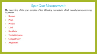 Spur Gear Measurement:
The inspection of the gears consists of the following elements in which manufacturing error may
be present.
1. Runout
2. Pitch
3. Profile
4. Lead
5. Backlash
6. Tooth thickness
7. Concentricity
8. Alignment
 