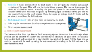 1. Run out: It means eccentricity in the pitch circle. It will give periodic vibration during each
revolution of the gear. This will give the tooth failure in gears. The run out is measured by
means of eccentricity testers. In testing, the gears are placed in the mandrel and the dial
indicator of the tester possessed by special tip depending upon the module of the gear and the
tips inserted between the tooth spaces. Then, the gears are rotated tooth by tooth and the
variation is noted from the dial indicator.
2. Pitch measurement: There are two ways for measuring the pitch.
a) Point to point measurement (i.e. One tooth point to next tooth point)
b) Direct angular measurement
a) Tooth to Tooth measurement:
The instrument has three tips. One is fixed measuring tip and the second is sensitive tip, whose
position can be adjusted by a screw and the third tip is adjustable or guide stop. The distance
between the fixed and sensitive tip is equivalent to base pitch of the gear. All the three tips are
made in contact with the tooth by setting the instrument and the reading on the dial indicator is the
error in the base pitch.
 