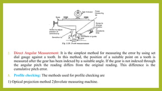 2. Direct Angular Measurement: It is the simplest method for measuring the error by using set
dial gauge against a tooth. In this method, the position of a suitable point on a tooth is
measured after the gear has been indexed by a suitable angle. If the gear is not indexed through
the angular pitch the reading differs from the original reading. This difference is the
cumulative pitch error.
3. Profile checking: The methods used for profile checking are
1) Optical projection method 2)Involute measuring machine.
 