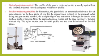 i. Optical projection method: The profile of the gear is projected on the screen by optical lens
and then the projected value is compared with master profile.
ii. Involute measuring machine: In this method, the gear is held on a mandrel and circular disc of
same diameter as the base circle of gear for the measurement is fixed on the mandrel. After
fixing the gear on the mandrel, the straight edge of the instrument is brought in contact with
the base circle of the disc. Now, the gear and disc are rotated and the edge moves over the disc
without slip. The stylus moves over the tooth profile and the error is indicated on the dial
gauge.
 