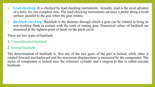 4. Lead checking: It is checked by lead checking instruments. Actually, lead is the axial advance
of a helix for one complete turn. The lead checking instruments advance a probe along a tooth
surface, parallel to the axis when the gear rotates.
5. Backlash checking: Backlash is the distance through which a gear can be rotated to bring its
non-working flank in contact with the teeth of mating gear. Numerical values of backlash are
measured at the tightest point of mesh on the pitch circle.
There are two types of backlash
1. Circumferential backlash
2. Normal backlash
The determination of backlash is, first one of the two gears of the pair is locked, while other is
rotated forward and backward and the maximum displacement is measured by the comparator. The
stylus of comparator is locked near the reference cylinder and a tangent to this is called circular
backlash.
 