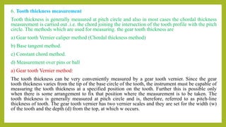 6. Tooth thickness measurement
Tooth thickness is generally measured at pitch circle and also in most cases the chordal thickness
measurement is carried out .i.e. the chord joining the intersection of the tooth profile with the pitch
circle. The methods which are used for measuring. the gear tooth thickness are
a) Gear tooth Vernier caliper method (Chordal thickness method)
b) Base tangent method.
e) Constant chord method.
d) Measurement over pins or ball
a) Gear tooth Vernier method:
The tooth thickness can be very conveniently measured by a gear tooth vernier. Since the gear
tooth thickness varies from the tip of the base circle of the tooth, the instrument must be capable of
measuring the tooth thickness at a specified position on the tooth. Further this is possible only
when there is some arrangement to fix that position where the measurement is to be taken. The
tooth thickness is generally measured at pitch circle and is, therefore, referred to as pitch-line
thickness of tooth. The gear tooth vernier has two vernier scales and they are set for the width (w)
of the tooth and the depth (d) from the top, at which w occurs.
 