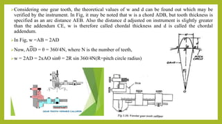 Considering one gear tooth, the theoretical values of w and d can be found out which may be
verified by the instrument. In Fig, it may be noted that w is a chord ADB, but tooth thickness is
specified as an arc distance AEB. Also the distance d adjusted on instrument is slightly greater
than the addendum CE, w is therefore called chordal thickness and d is called the chordal
addendum.
In Fig, w =AB = 2AD
Now, A𝑂D = θ = 360/4N, where N is the number of teeth,
w = 2AD = 2xAO sinθ = 2R sin 360/4N(R=pitch circle radius)
 