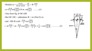 Module m =
𝑃.𝐶.𝐷.
𝑁𝑜.𝑜𝑓 𝑡𝑒𝑒𝑡ℎ
=
2𝑅
𝑁
, ∴ R=
𝑁.𝑚
2
w=2
𝑁.𝑚
2
sin
360
4𝑁
=𝑁.𝑚. sin
90
𝑁
……..(1)
Also from fig, d=OC-OD
But OC=OE + addendum=R + m=(Nm/2)+m
and OD=R cosθ =
𝑁.𝑚
2
𝑐𝑜𝑠
90
𝑁
∴ d=
𝑁.𝑚
2
+ m -
𝑁.𝑚
2
𝑐𝑜𝑠
90
𝑁
=
𝑁.𝑚
2
1 +
2
𝑁
− 𝑐𝑜𝑠
90
𝑁
…………(2)
 