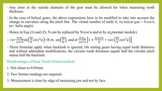 Any error in the outside diameter of the gear must be allowed for when measuring tooth
thickness.
In the case of helical gears, the above expressions have to be modified to take into account the
change in curvature along the pitch line. The virtual number of teeth Nv for helical gear = N/cos³α
(α= helix angle)
Hence in Eqs.(1) and (2), N can be replaced by N/cos³α and m by mn(normal module).
∴w=
𝑁.𝑚n
𝑐𝑜𝑠³𝛼
sin
90
𝑁
𝑐𝑜𝑠3𝛼 =𝑁.𝑚. sin
90
𝑁
, and d=
𝑁.𝑚n
𝑐𝑜𝑠³𝛼
1 +
2𝑐𝑜𝑠³𝛼
𝑁
− 𝑐𝑜𝑠
90
𝑁
𝑐𝑜𝑠³𝛼
These formulae apply when backlash is ignored. On mating gears having equal tooth thickness
and without addendum modifications, the circular tooth thickness equals half the circular pitch
minus half the backlash.
Disadvantages of Gear Tooth Vernier method:
1. Not closer to 0.05mm.
2. Two Vernier readings are required.
3. Measurement is done by edge of measuring jaw and not by face.
 